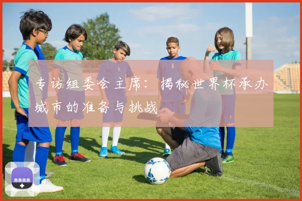 专访组委会主席：揭秘世界杯承办城市的准备与挑战