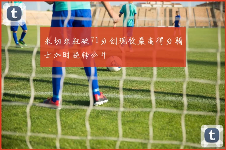 米切尔狂砍71分创现役最高得分骑士加时逆转公牛