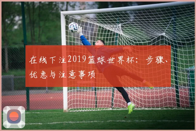 在线下注2019篮球世界杯:步骤、优惠与注意事项