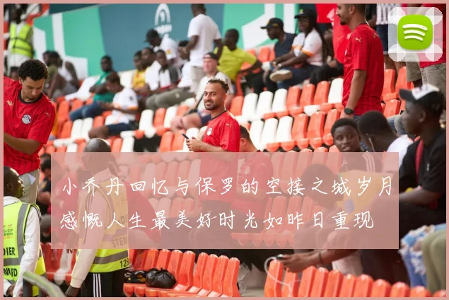 小乔丹回忆与保罗的空接之城岁月感慨人生最美好时光如昨日重现