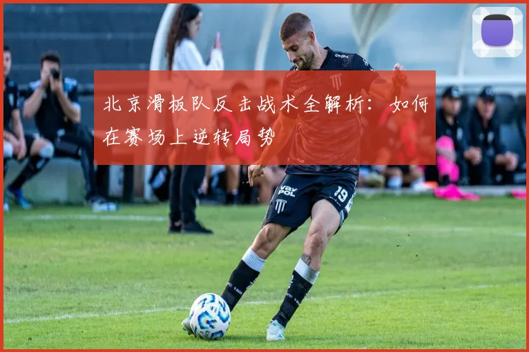 北京滑板队反击战术全解析:如何在赛场上逆转局势