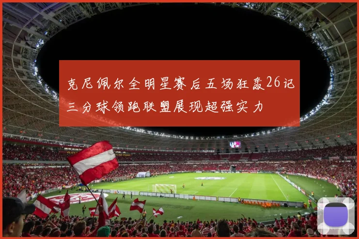 克尼佩尔全明星赛后五场狂轰26记三分球领跑联盟展现超强实力