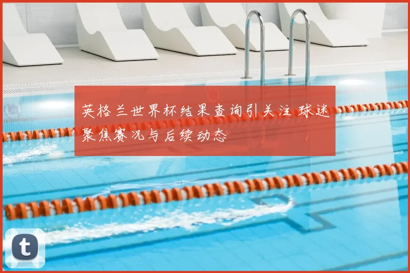英格兰世界杯结果查询引关注 球迷聚焦赛况与后续动态