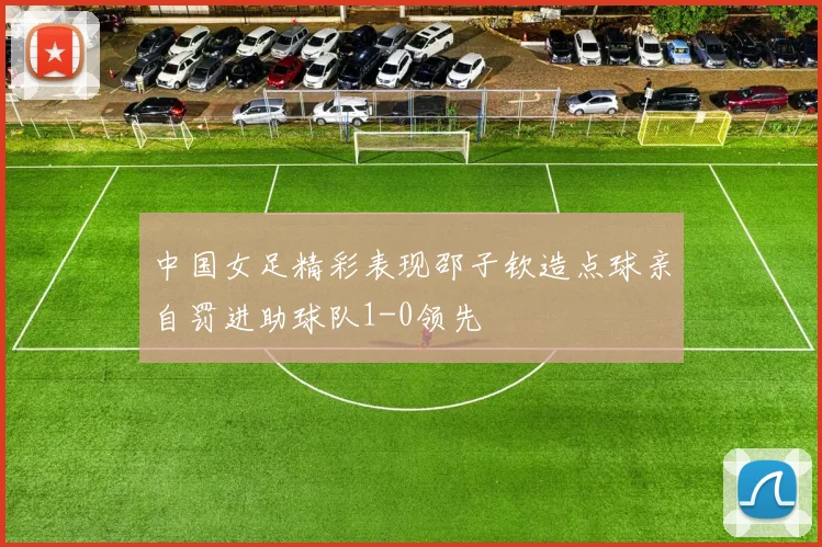 中国女足精彩表现邵子钦造点球亲自罚进助球队1-0领先