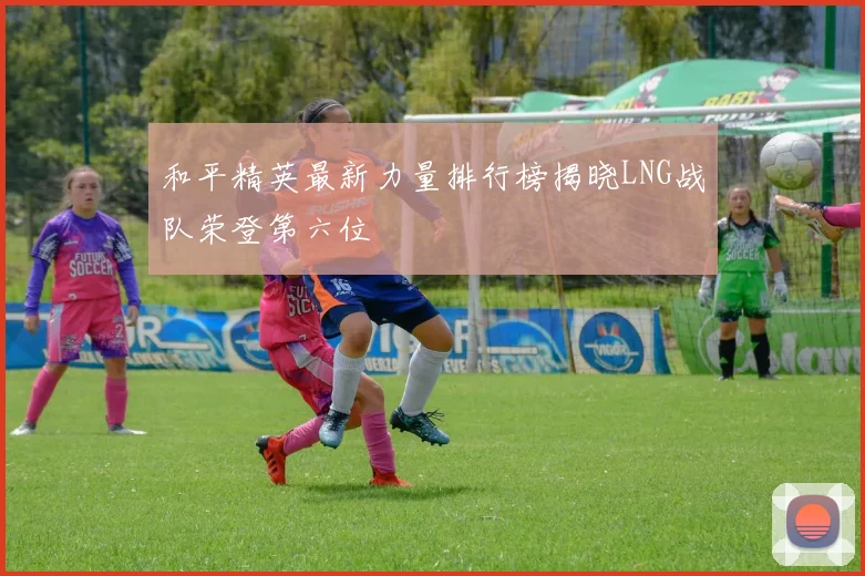 和平精英最新力量排行榜揭晓LNG战队荣登第六位