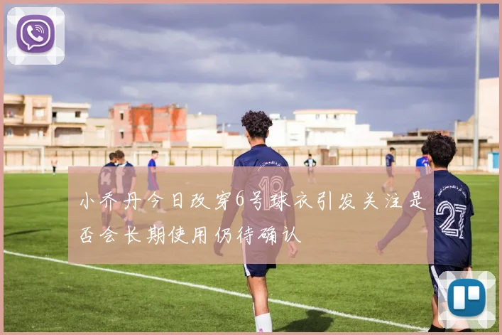 小乔丹今日改穿6号球衣引发关注是否会长期使用仍待确认
