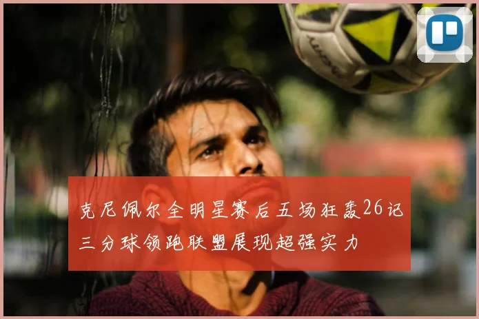 克尼佩尔全明星赛后五场狂轰26记三分球领跑联盟展现超强实力