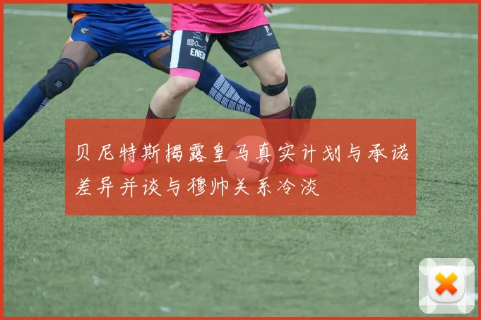 贝尼特斯揭露皇马真实计划与承诺差异并谈与穆帅关系冷淡