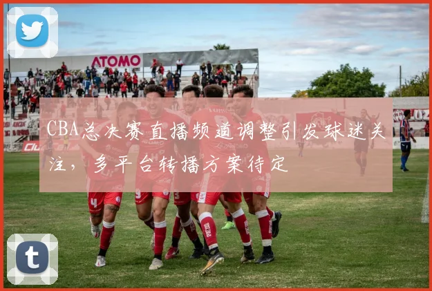 CBA总决赛直播频道调整引发球迷关注，多平台转播方案待定