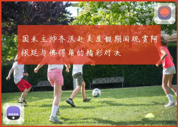 国米主帅齐沃赴美度假期间观赏阿根廷与佛得角的精彩对决