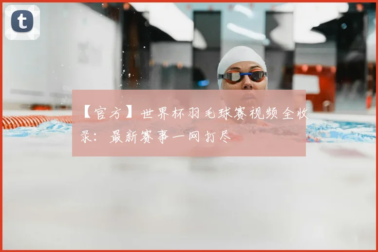 【官方】世界杯羽毛球赛视频全收录:最新赛事一网打尽