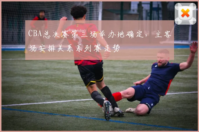 CBA总决赛第三场举办地确定，主客场安排关系系列赛走势
