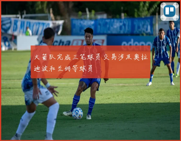 火箭队完成三笔球员交易涉及奥拉迪波和兰姆等球员