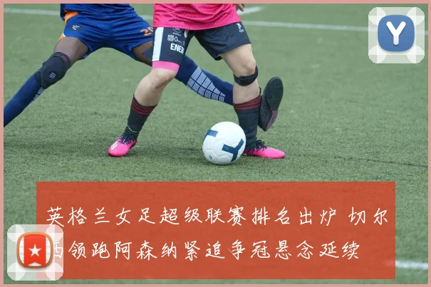 英格兰女足超级联赛排名出炉 切尔西领跑阿森纳紧追争冠悬念延续