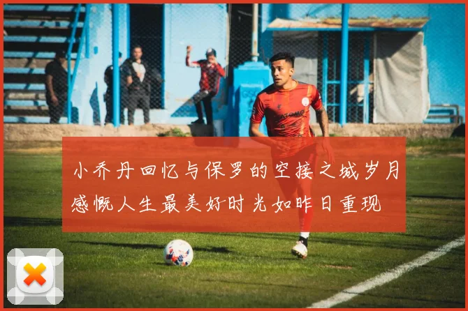 小乔丹回忆与保罗的空接之城岁月感慨人生最美好时光如昨日重现