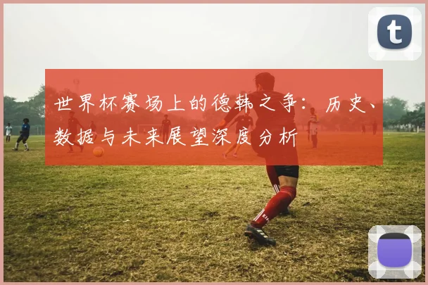 世界杯赛场上的德韩之争：历史、数据与未来展望深度分析