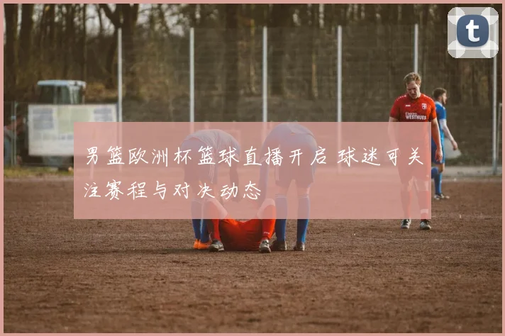 男篮欧洲杯篮球直播开启 球迷可关注赛程与对决动态