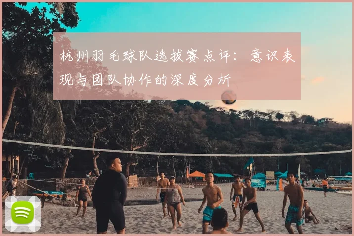杭州羽毛球队选拔赛点评：意识表现与团队协作的深度分析