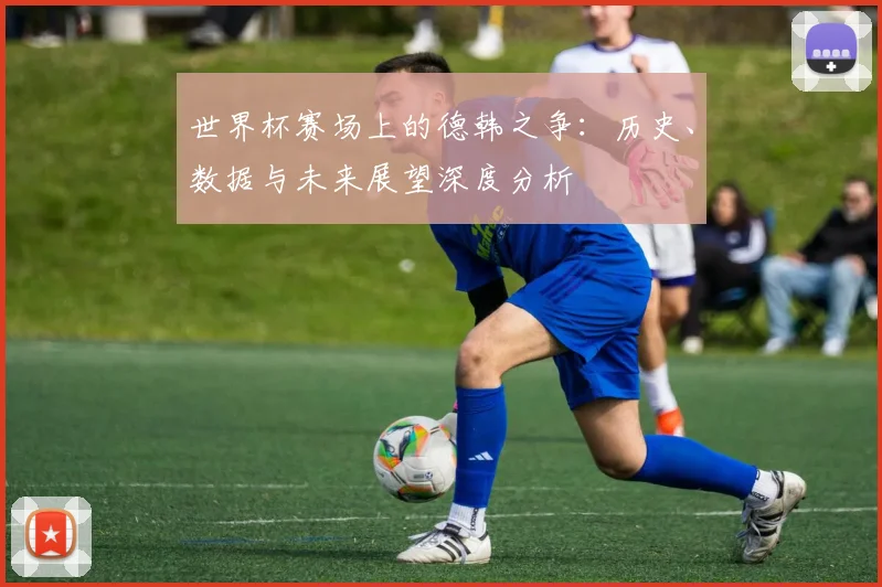 世界杯赛场上的德韩之争:历史、数据与未来展望深度分析