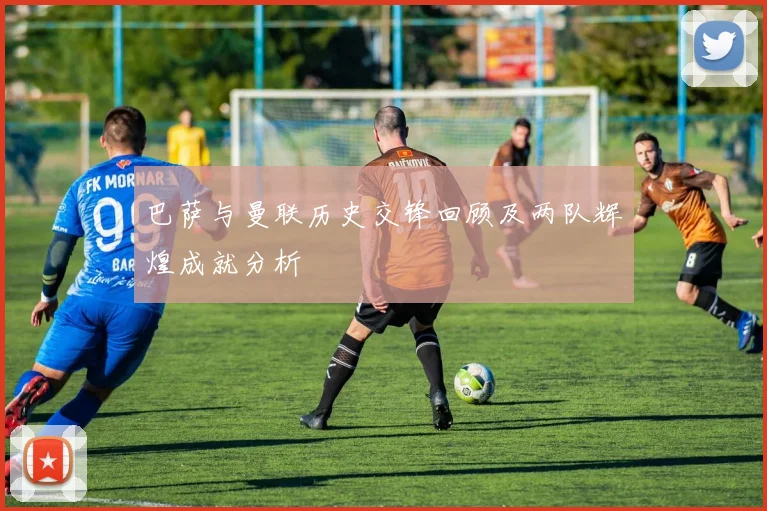 巴萨与曼联历史交锋回顾及两队辉煌成就分析