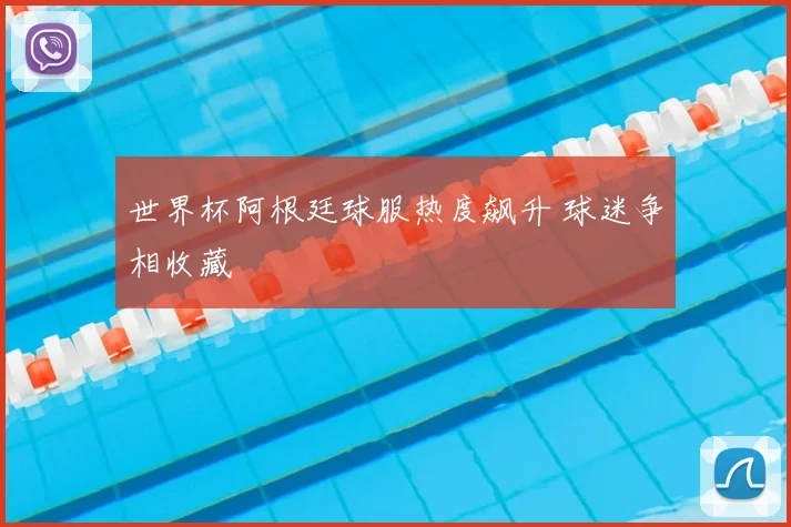 世界杯阿根廷球服热度飙升 球迷争相收藏