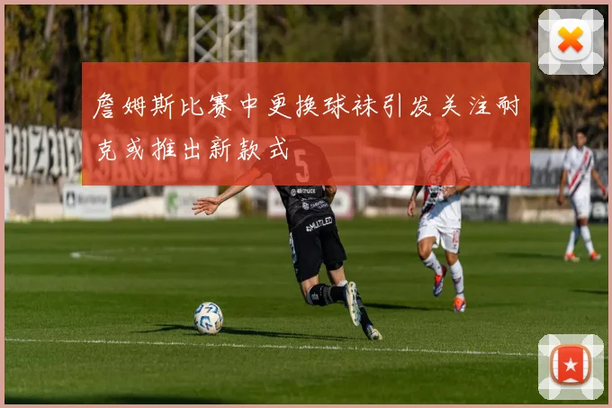 詹姆斯比赛中更换球袜引发关注耐克或推出新款式