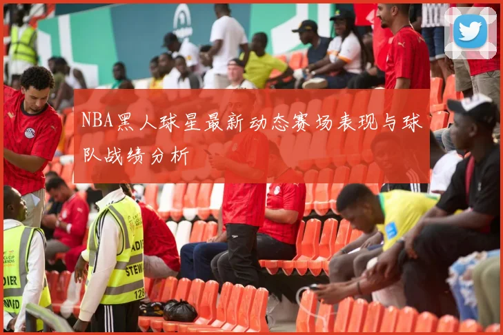 NBA黑人球星最新动态赛场表现与球队战绩分析