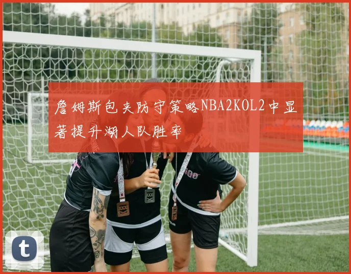 詹姆斯包夹防守策略NBA2KOL2中显著提升湖人队胜率