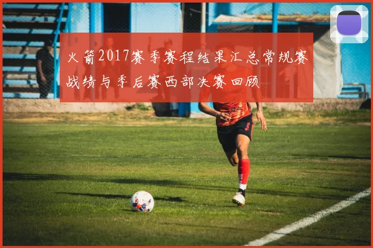 火箭2017赛季赛程结果汇总常规赛战绩与季后赛西部决赛回顾