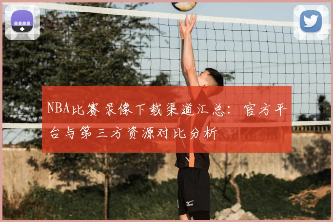 NBA比赛录像下载渠道汇总:官方平台与第三方资源对比分析