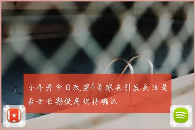小乔丹今日改穿6号球衣引发关注是否会长期使用仍待确认