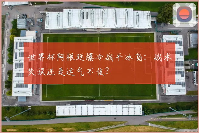 世界杯阿根廷爆冷战平冰岛:战术失误还是运气不佳?