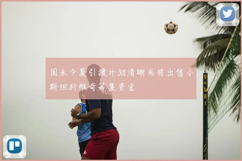 国米今夏引援计划清晰或将出售小斯坦科维奇筹集资金