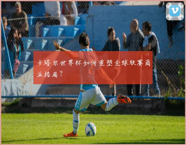 卡塔尔世界杯如何重塑全球联赛商业格局?
