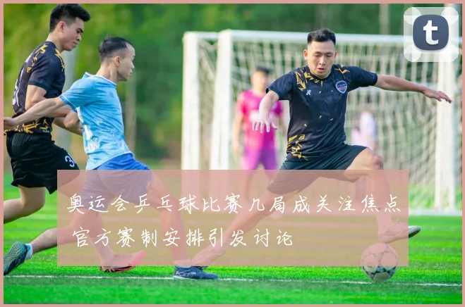 奥运会乒乓球比赛几局成关注焦点 官方赛制安排引发讨论
