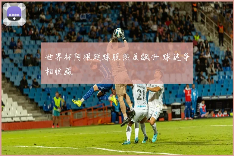 世界杯阿根廷球服热度飙升 球迷争相收藏