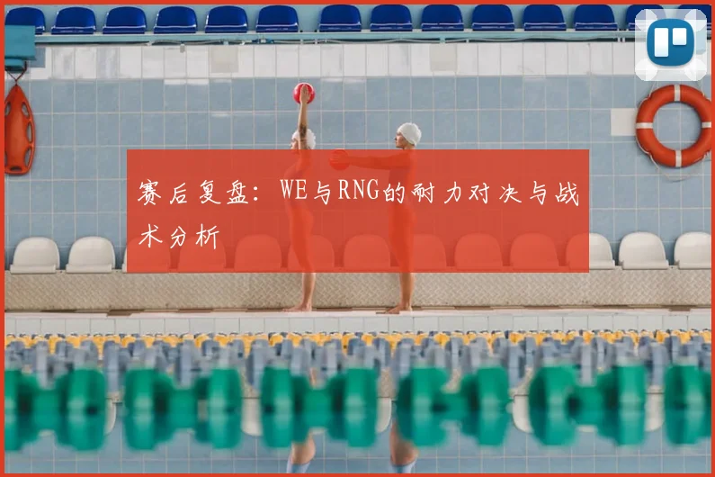 赛后复盘：WE与RNG的耐力对决与战术分析