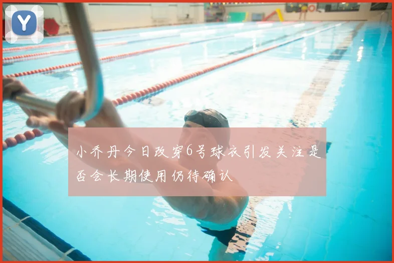 小乔丹今日改穿6号球衣引发关注是否会长期使用仍待确认