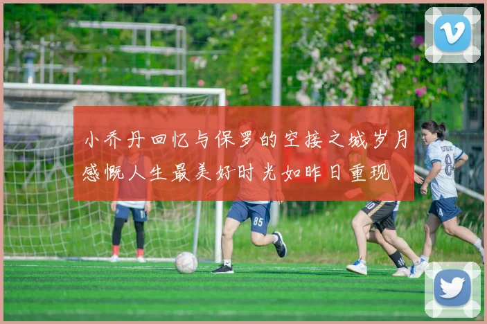 小乔丹回忆与保罗的空接之城岁月感慨人生最美好时光如昨日重现