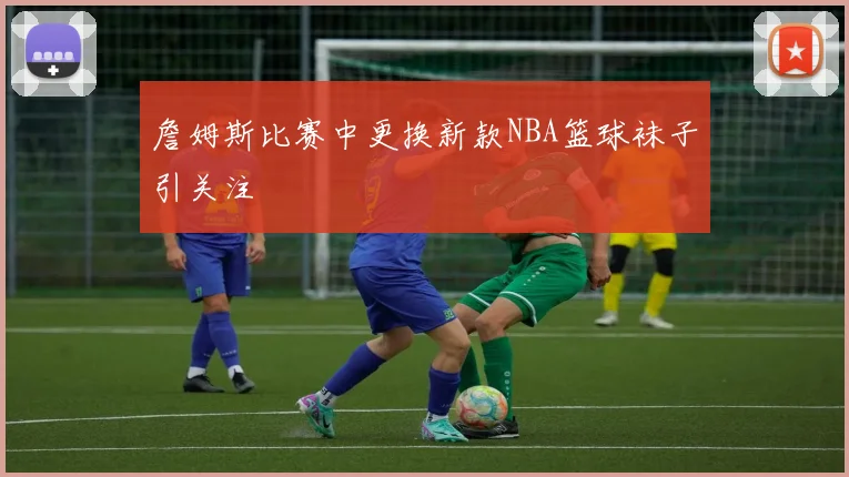 詹姆斯比赛中更换新款NBA篮球袜子引关注