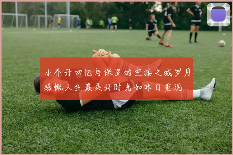 小乔丹回忆与保罗的空接之城岁月感慨人生最美好时光如昨日重现