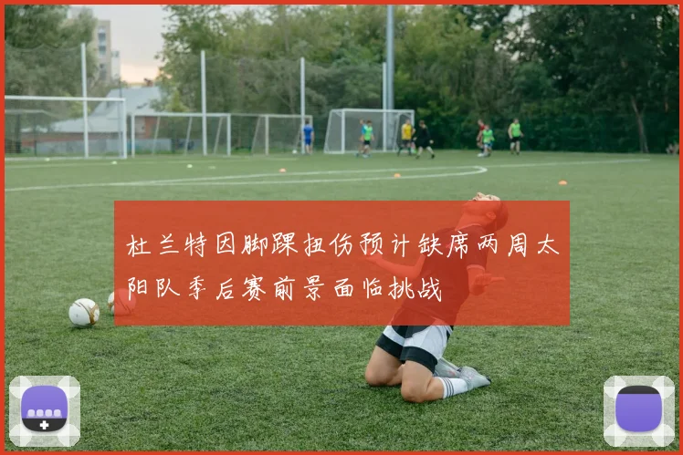 杜兰特因脚踝扭伤预计缺席两周太阳队季后赛前景面临挑战