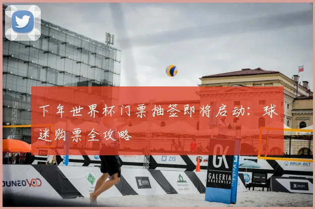 下年世界杯门票抽签即将启动：球迷购票全攻略