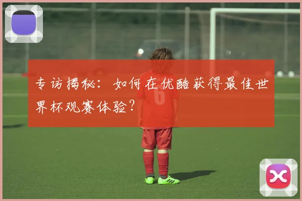 专访揭秘:如何在优酷获得最佳世界杯观赛体验?