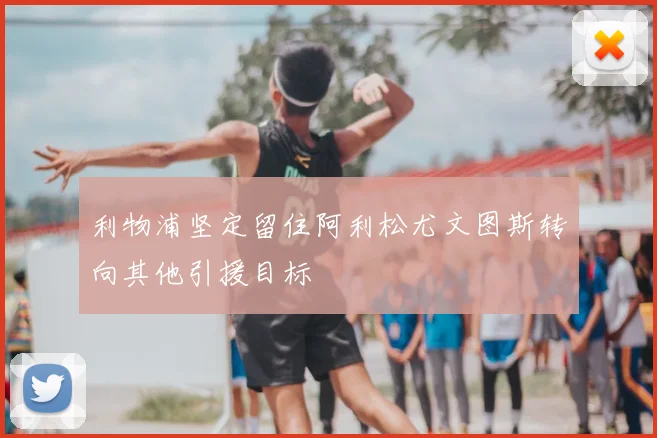 利物浦坚定留住阿利松尤文图斯转向其他引援目标