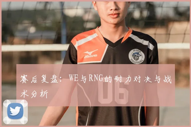 赛后复盘:WE与RNG的耐力对决与战术分析