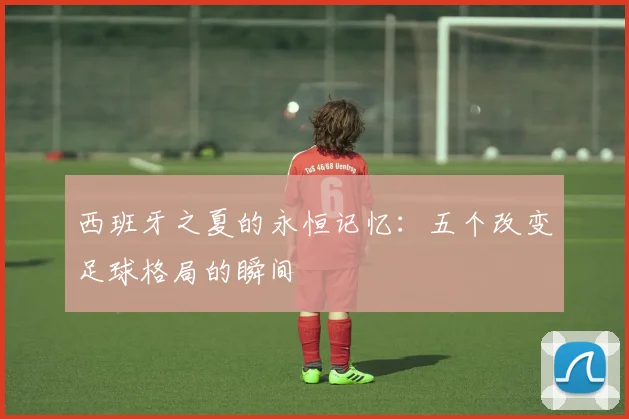 西班牙之夏的永恒记忆：五个改变足球格局的瞬间
