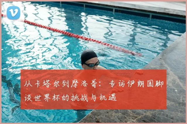 从卡塔尔到摩洛哥：专访伊朗国脚谈世界杯的挑战与机遇