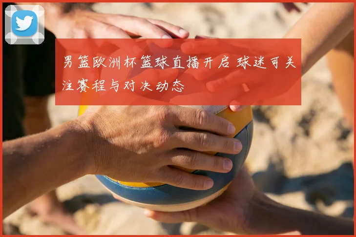 男篮欧洲杯篮球直播开启 球迷可关注赛程与对决动态