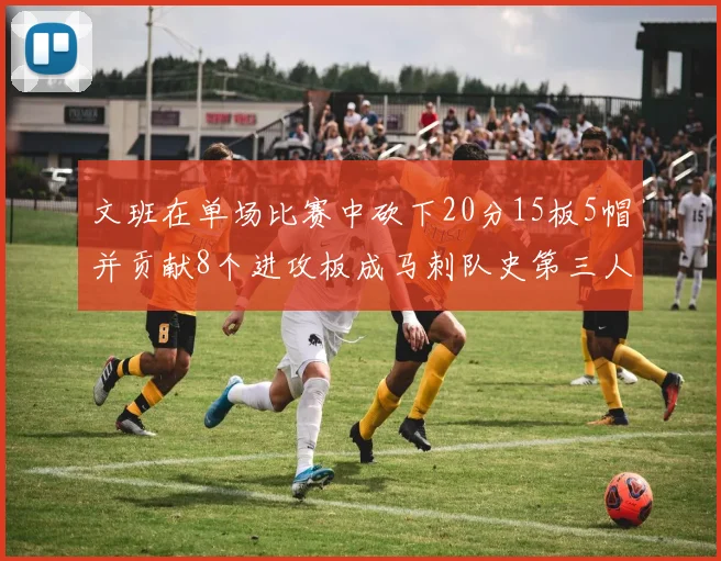 文班在单场比赛中砍下20分15板5帽并贡献8个进攻板成马刺队史第三人追平邓肯伟业